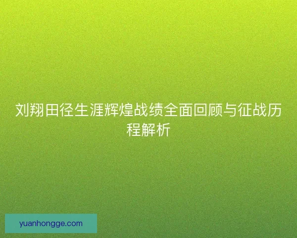 刘翔田径生涯辉煌战绩全面回顾与征战历程解析