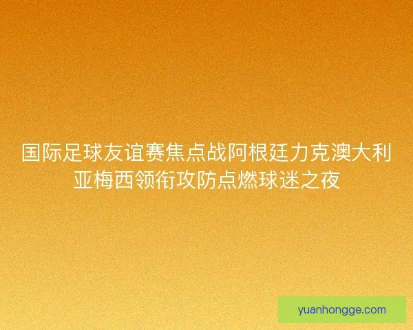 国际足球友谊赛焦点战阿根廷力克澳大利亚梅西领衔攻防点燃球迷之夜