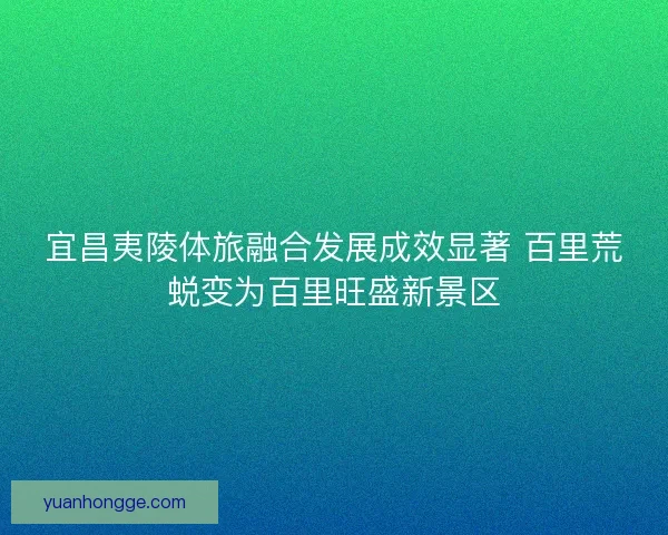 宜昌夷陵体旅融合发展成效显著 百里荒蜕变为百里旺盛新景区