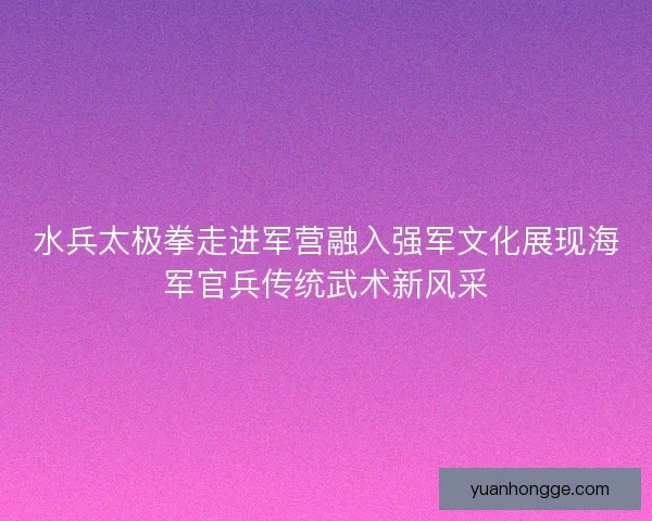 水兵太极拳走进军营融入强军文化展现海军官兵传统武术新风采