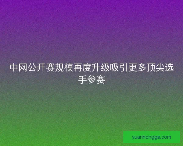 中网公开赛规模再度升级吸引更多顶尖选手参赛