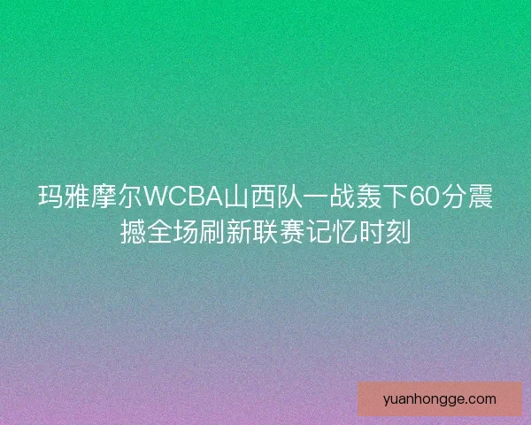 玛雅摩尔WCBA山西队一战轰下60分震撼全场刷新联赛记忆时刻