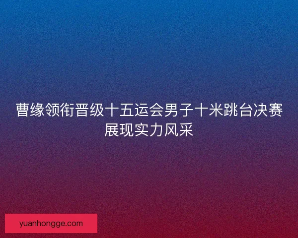 曹缘领衔晋级十五运会男子十米跳台决赛展现实力风采