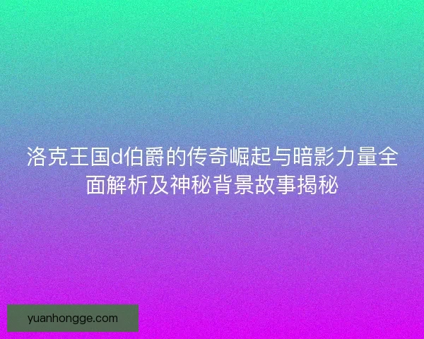 洛克王国d伯爵的传奇崛起与暗影力量全面解析及神秘背景故事揭秘