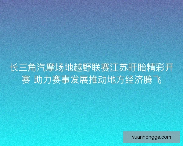 长三角汽摩场地越野联赛江苏盱眙精彩开赛 助力赛事发展推动地方经济腾飞 长三角汽摩场地越野联赛江苏盱眙精彩开赛 助力赛事发展推动地方经济腾飞
