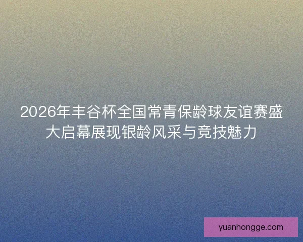 2026年丰谷杯全国常青保龄球友谊赛盛大启幕展现银龄风采与竞技魅力 2026年丰谷杯全国常青保龄球友谊赛盛大启幕展现银龄风采与竞技魅力