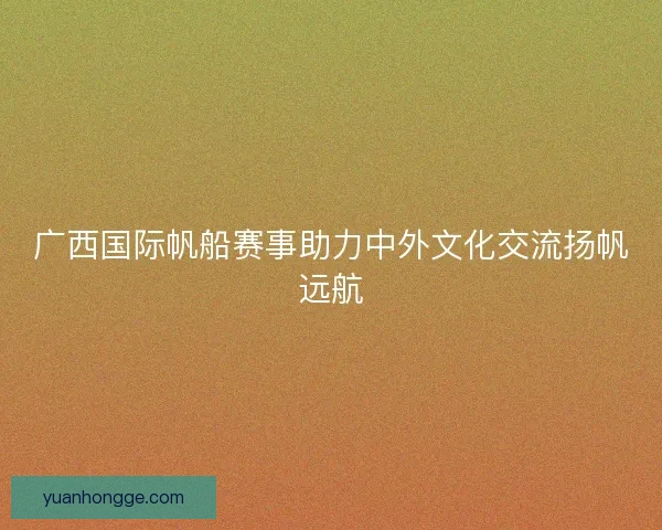 广西国际帆船赛事助力中外文化交流扬帆远航