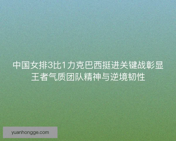 中国女排3比1力克巴西挺进关键战彰显王者气质团队精神与逆境韧性