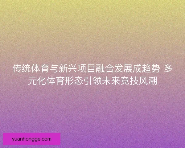 传统体育与新兴项目融合发展成趋势 多元化体育形态引领未来竞技风潮