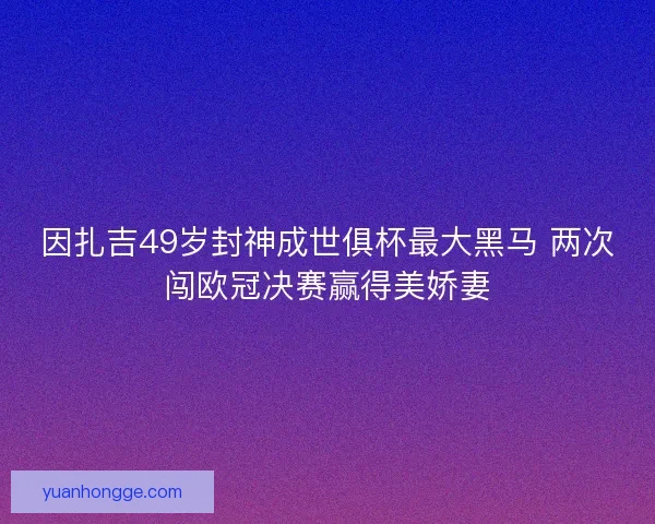因扎吉49岁封神成世俱杯最大黑马 两次闯欧冠决赛赢得美娇妻