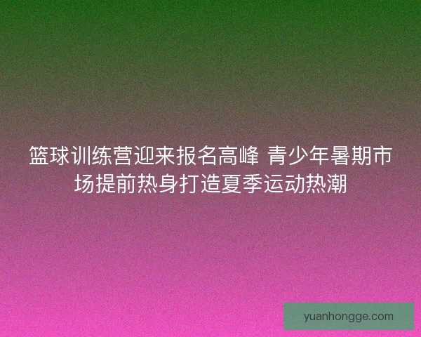 篮球训练营迎来报名高峰 青少年暑期市场提前热身打造夏季运动热潮