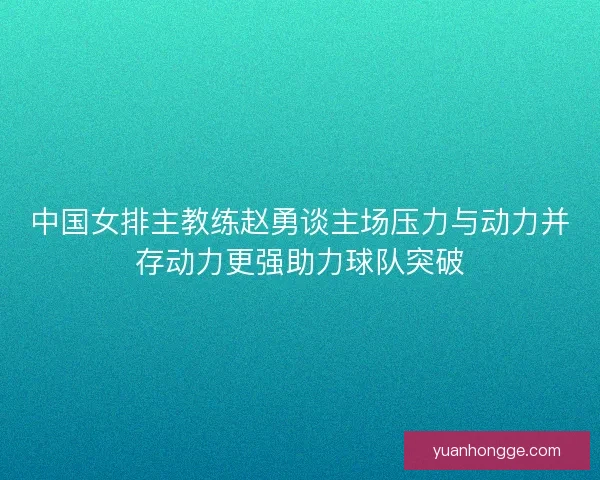中国女排主教练赵勇谈主场压力与动力并存动力更强助力球队突破 中国女排主教练赵勇谈主场压力与动力并存动力更强助力球队突破