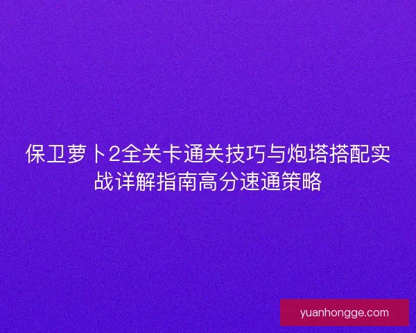 保卫萝卜2全关卡通关技巧与炮塔搭配实战详解指南高分速通策略 保卫萝卜2全关卡通关技巧与炮塔搭配实战详解指南高分速通策略