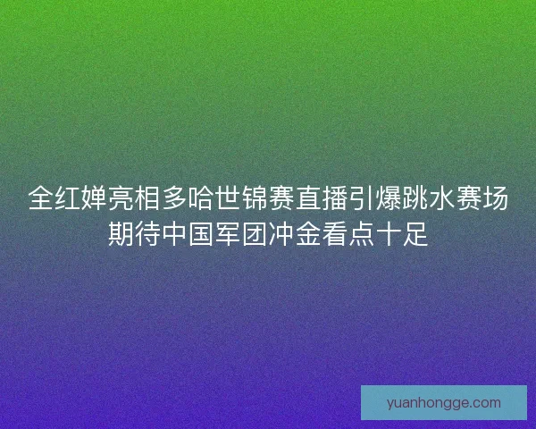 全红婵亮相多哈世锦赛直播引爆跳水赛场期待中国军团冲金看点十足 全红婵亮相多哈世锦赛直播引爆跳水赛场期待中国军团冲金看点十足